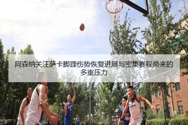 阿森纳关注萨卡脚踝伤势恢复进展与密集赛程带来的多重压力